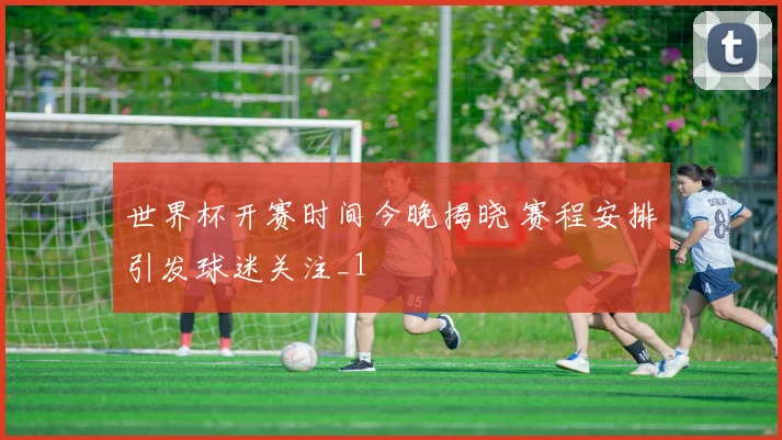世界杯开赛时间今晚揭晓 赛程安排引发球迷关注_1