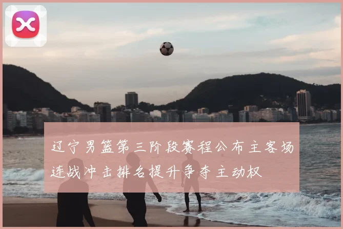 辽宁男篮第三阶段赛程公布主客场连战冲击排名提升争夺主动权