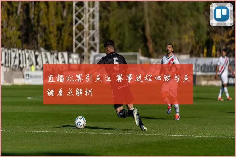 直播比赛引关注 赛事进程回顾与关键看点解析