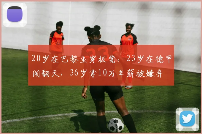 20岁在巴黎坐穿板凳,23岁在德甲闹翻天,36岁拿10万年薪被嫌弃