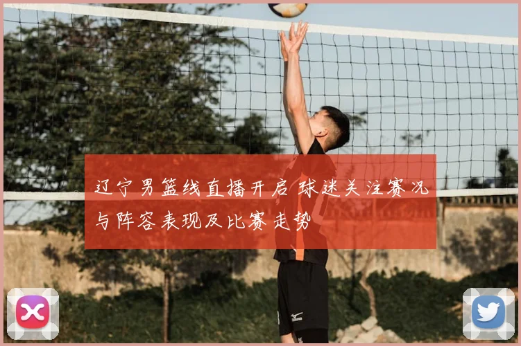 辽宁男篮线直播开启 球迷关注赛况与阵容表现及比赛走势