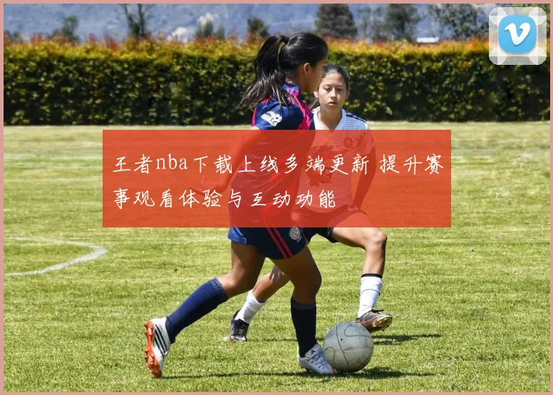王者nba下载上线多端更新 提升赛事观看体验与互动功能