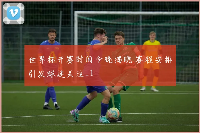 世界杯开赛时间今晚揭晓 赛程安排引发球迷关注_1