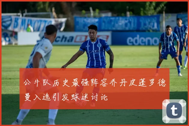 公牛队历史最强阵容乔丹皮蓬罗德曼入选引发球迷讨论