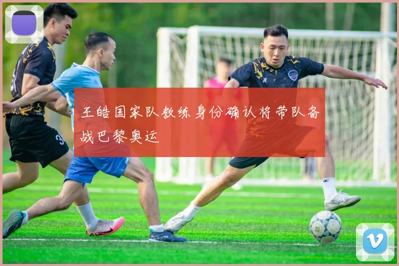 王皓国家队教练身份确认将带队备战巴黎奥运