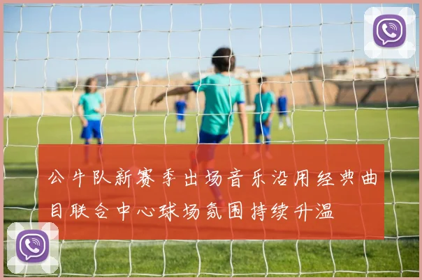 公牛队新赛季出场音乐沿用经典曲目联合中心球场氛围持续升温