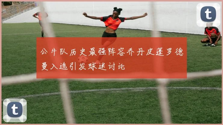 公牛队历史最强阵容乔丹皮蓬罗德曼入选引发球迷讨论