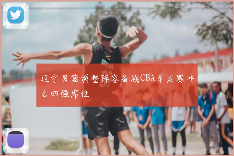 辽宁男篮调整阵容备战CBA季后赛冲击四强席位