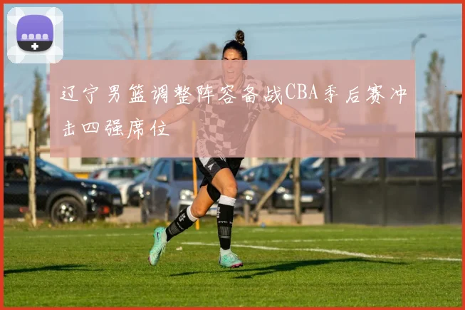 辽宁男篮调整阵容备战CBA季后赛冲击四强席位