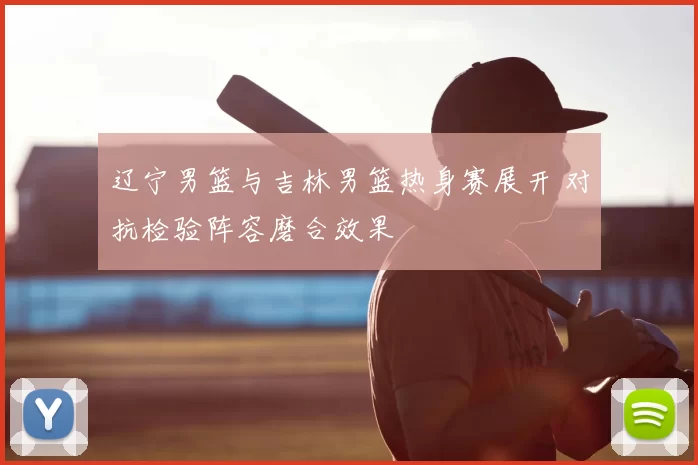 辽宁男篮与吉林男篮热身赛展开 对抗检验阵容磨合效果