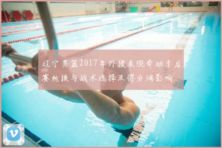辽宁男篮2017年外援表现牵动季后赛轮换与战术选择及得分端影响