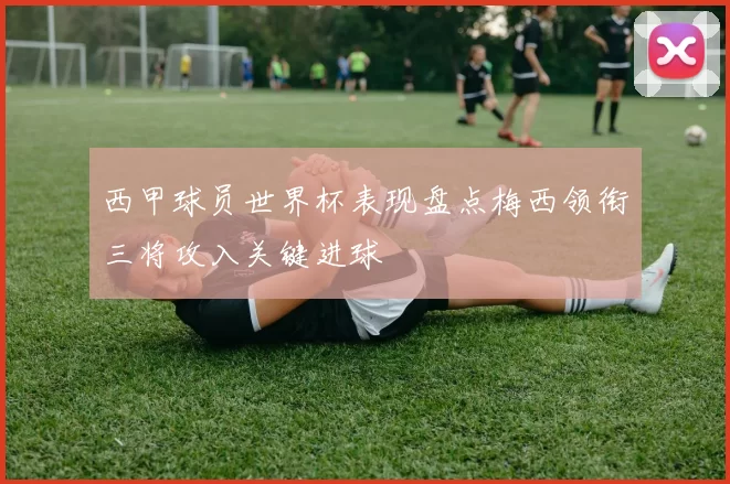 西甲球员世界杯表现盘点梅西领衔三将攻入关键进球