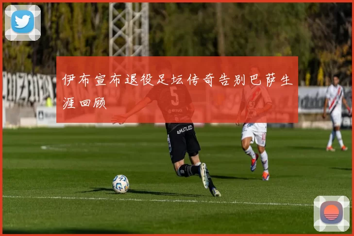 伊布宣布退役足坛传奇告别巴萨生涯回顾