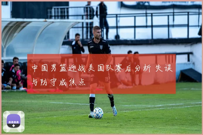 中国男篮迎战美国队赛后分析 失误与防守成焦点