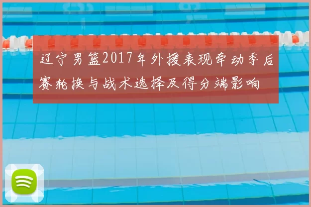 辽宁男篮2017年外援表现牵动季后赛轮换与战术选择及得分端影响