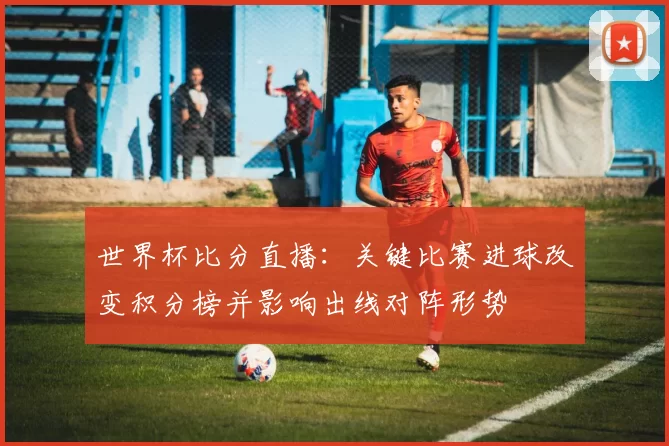 世界杯比分直播：关键比赛进球改变积分榜并影响出线对阵形势
