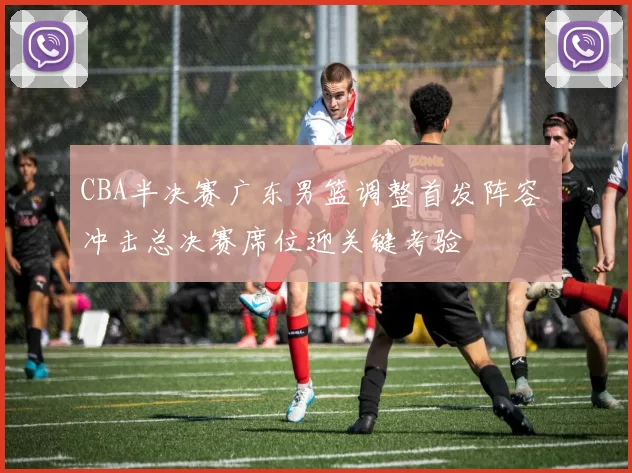 CBA半决赛广东男篮调整首发阵容 冲击总决赛席位迎关键考验