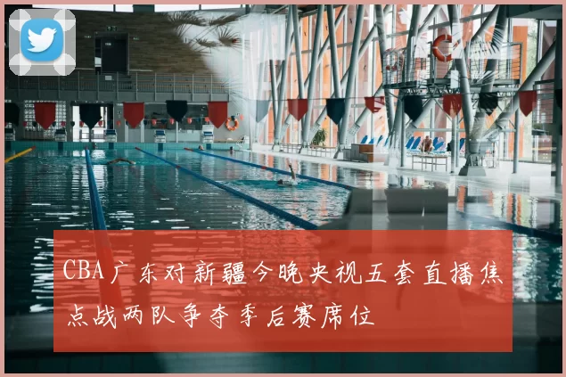 CBA广东对新疆今晚央视五套直播焦点战两队争夺季后赛席位