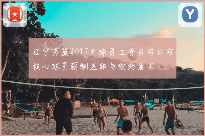 辽宁男篮2017年球员工资分布公布核心球员薪酬差距与续约看点