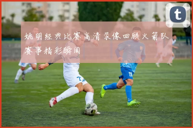 姚明经典比赛高清录像回顾火箭队赛事精彩瞬间