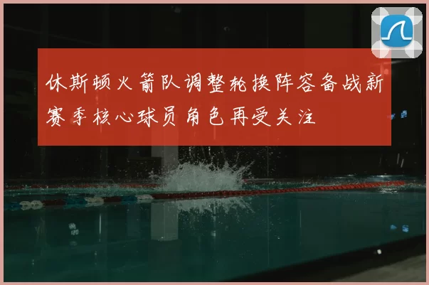休斯顿火箭队调整轮换阵容备战新赛季核心球员角色再受关注
