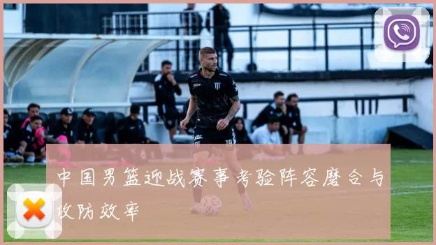 中国男篮迎战赛事考验阵容磨合与攻防效率