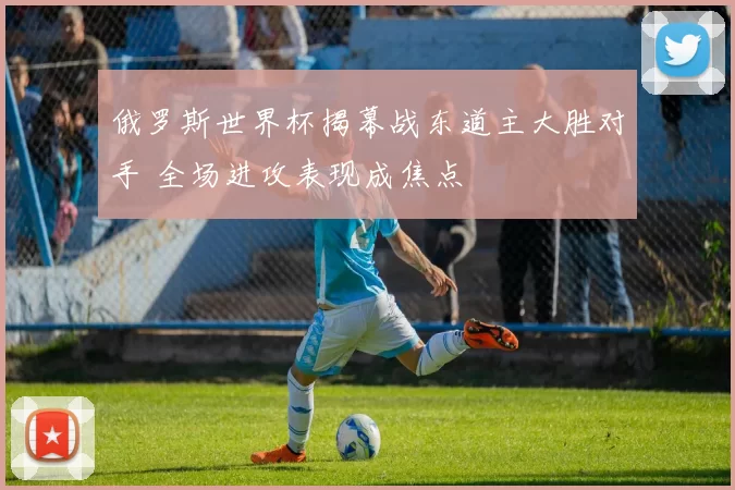 俄罗斯世界杯揭幕战东道主大胜对手 全场进攻表现成焦点