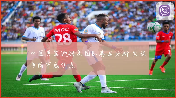 中国男篮迎战美国队赛后分析 失误与防守成焦点