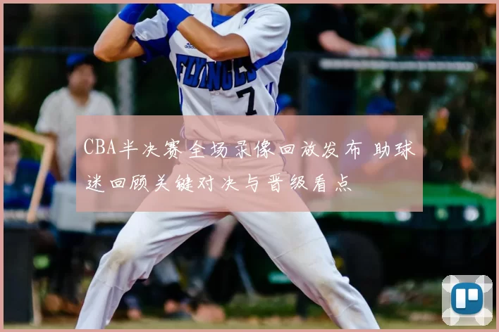CBA半决赛全场录像回放发布 助球迷回顾关键对决与晋级看点
