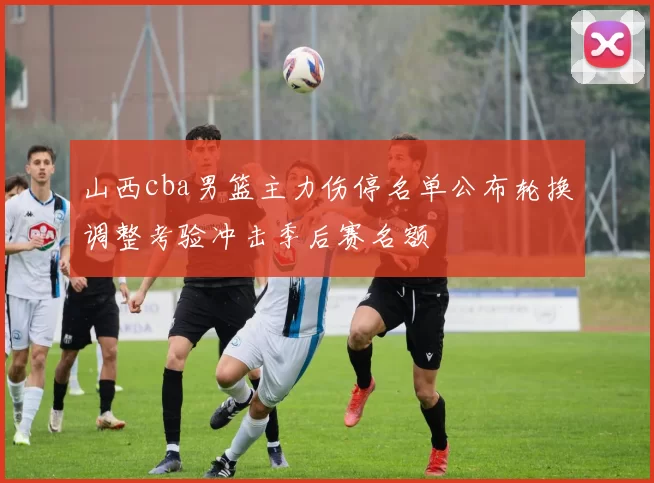 山西cba男篮主力伤停名单公布轮换调整考验冲击季后赛名额