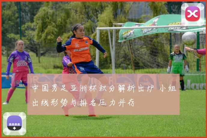 中国男足亚洲杯积分解析出炉 小组出线形势与排名压力并存