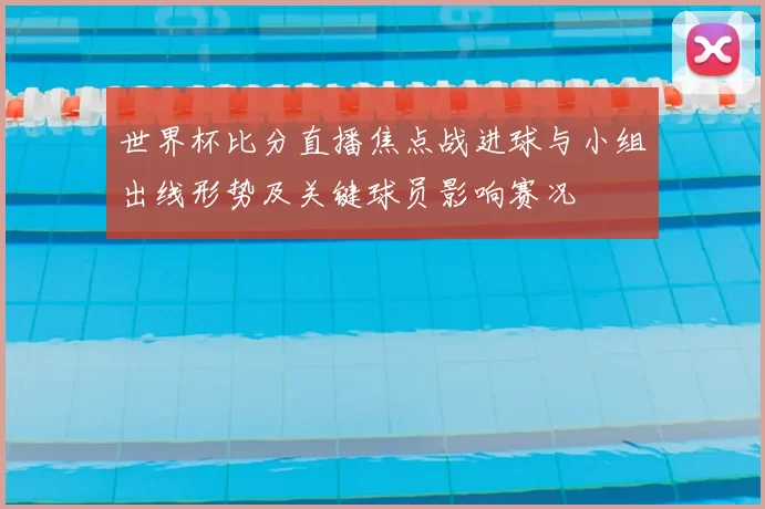 世界杯比分直播焦点战进球与小组出线形势及关键球员影响赛况