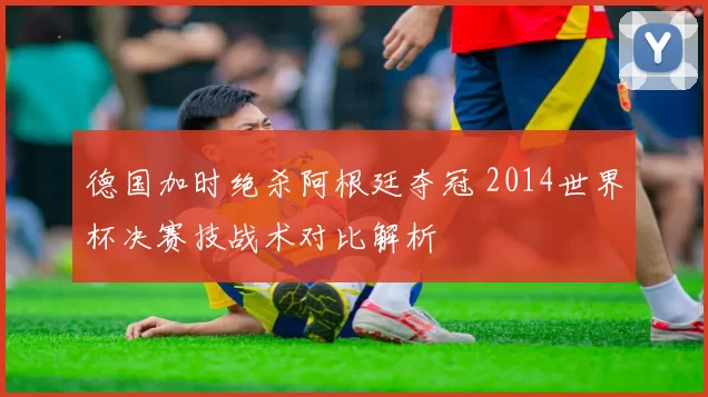 德国加时绝杀阿根廷夺冠 2014世界杯决赛技战术对比解析