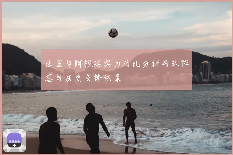 法国与阿根廷实力对比分析两队阵容与历史交锋记录