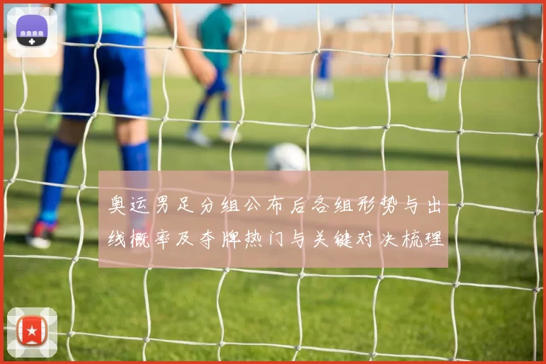 奥运男足分组公布后各组形势与出线概率及夺牌热门与关键对决梳理