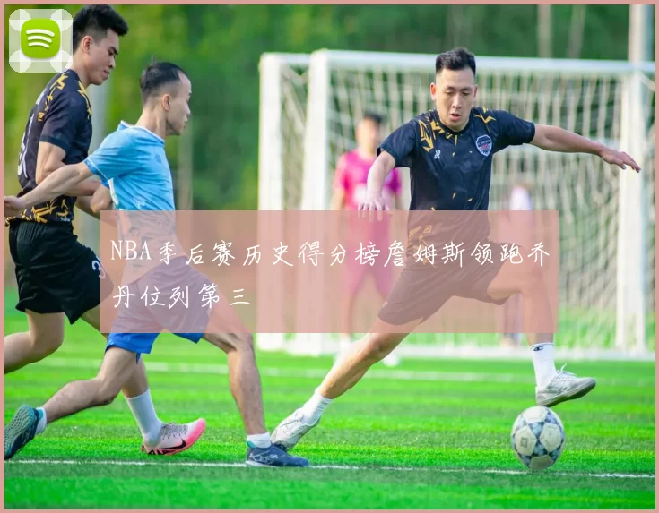 NBA季后赛历史得分榜詹姆斯领跑乔丹位列第三