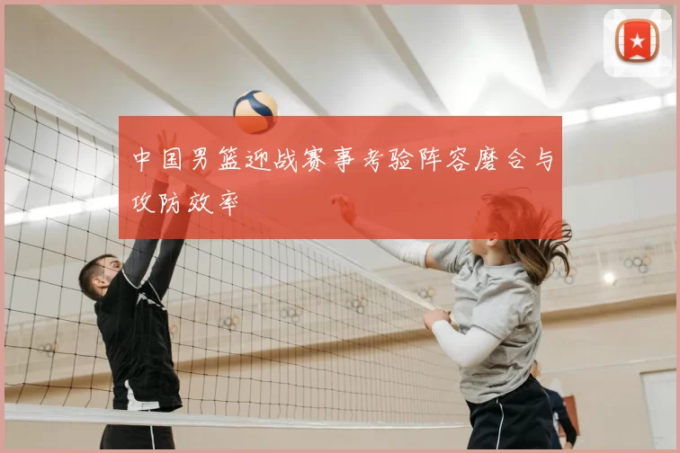 中国男篮迎战赛事考验阵容磨合与攻防效率