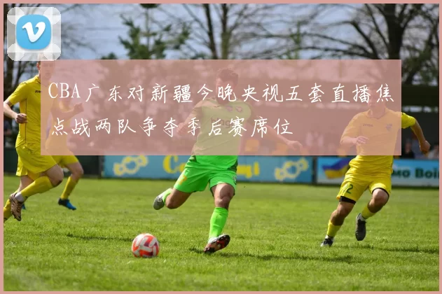 CBA广东对新疆今晚央视五套直播焦点战两队争夺季后赛席位