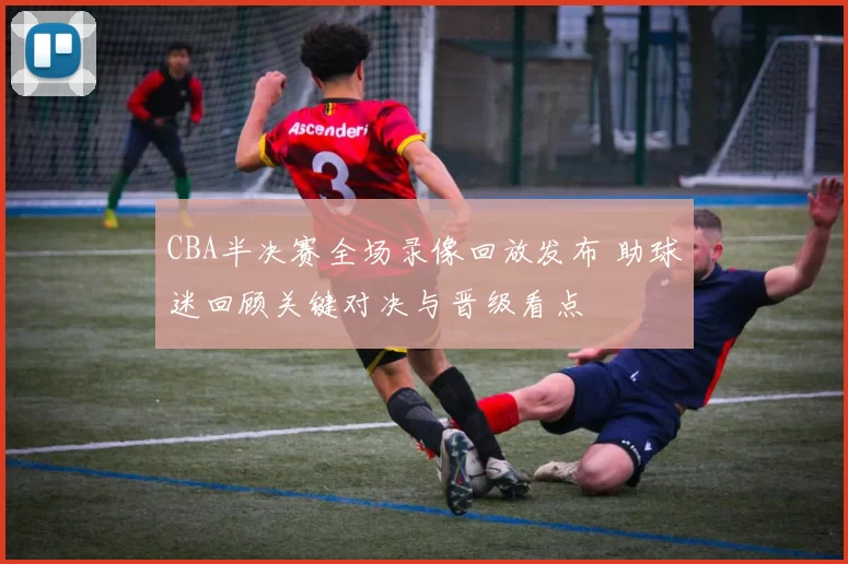 CBA半决赛全场录像回放发布 助球迷回顾关键对决与晋级看点