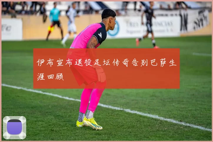 伊布宣布退役足坛传奇告别巴萨生涯回顾