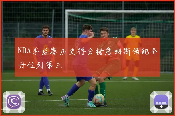 NBA季后赛历史得分榜詹姆斯领跑乔丹位列第三