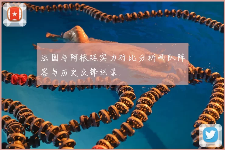 法国与阿根廷实力对比分析两队阵容与历史交锋记录