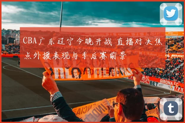 CBA广东辽宁今晚开战 直播对决焦点外援表现与季后赛前景