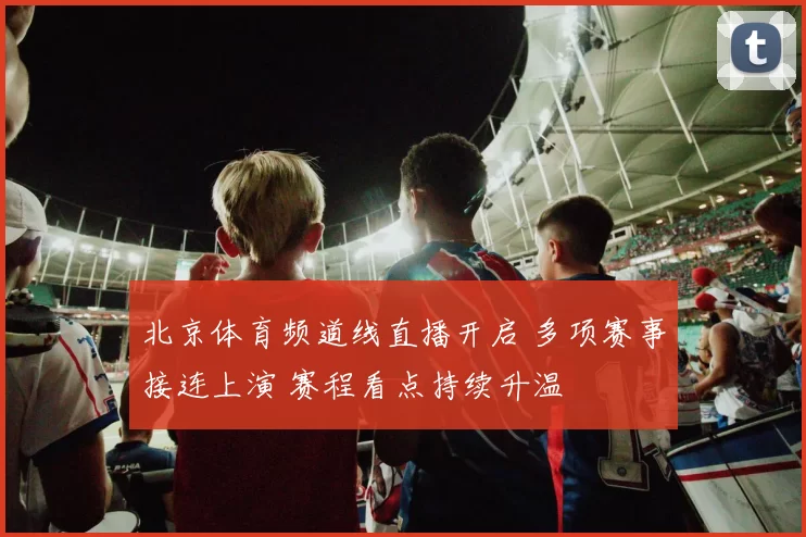 北京体育频道线直播开启 多项赛事接连上演 赛程看点持续升温