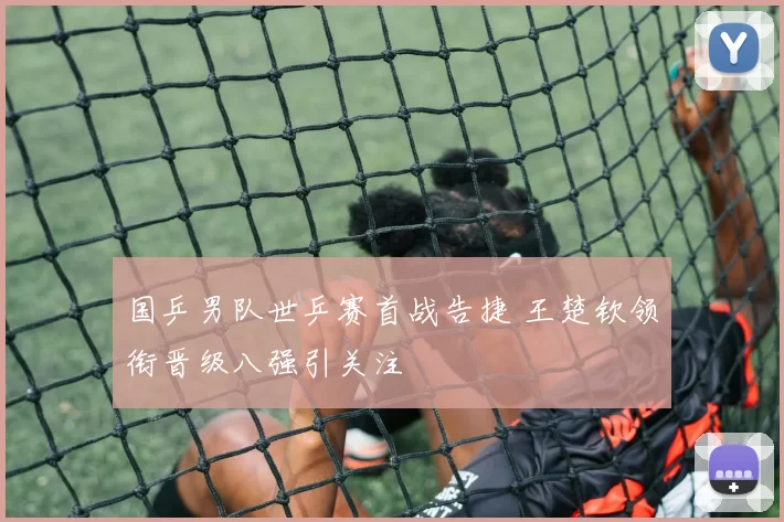 国乒男队世乒赛首战告捷 王楚钦领衔晋级八强引关注