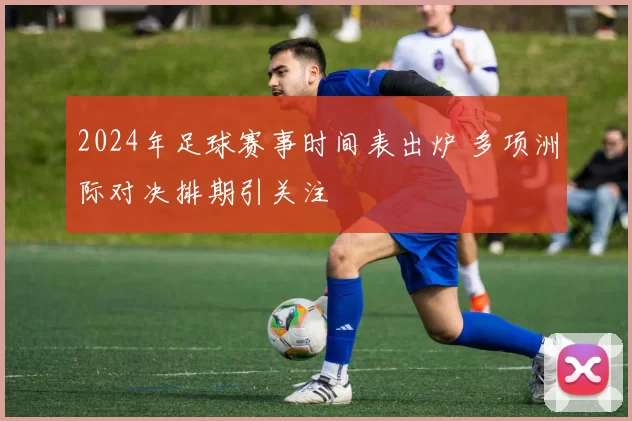 2024年足球赛事时间表出炉 多项洲际对决排期引关注