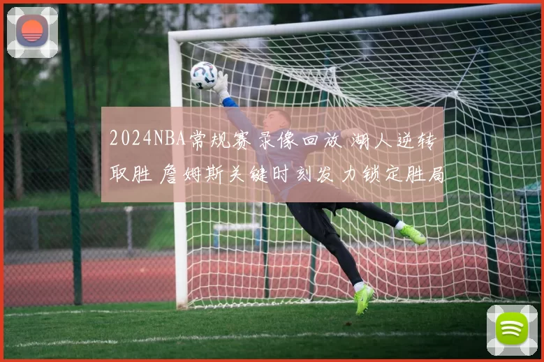 2024NBA常规赛录像回放 湖人逆转取胜 詹姆斯关键时刻发力锁定胜局