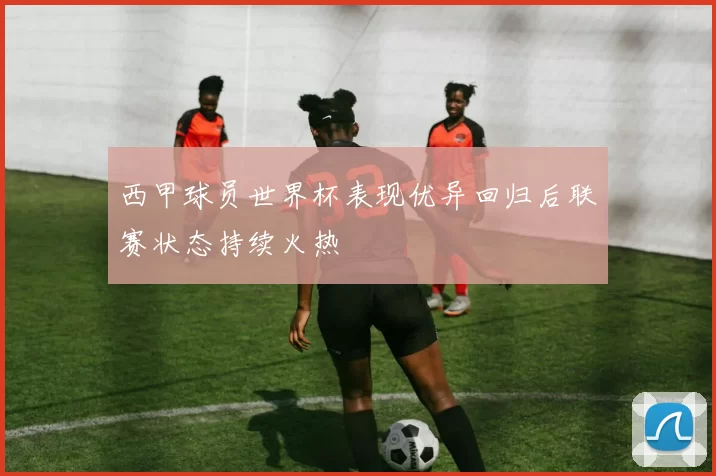 西甲球员世界杯表现优异回归后联赛状态持续火热