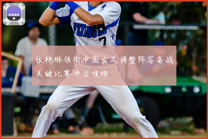 张艳琳领衔中国女足调整阵容备战关键比赛冲击佳绩