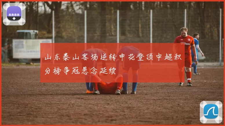 山东泰山客场逆转申花登顶中超积分榜争冠悬念延续